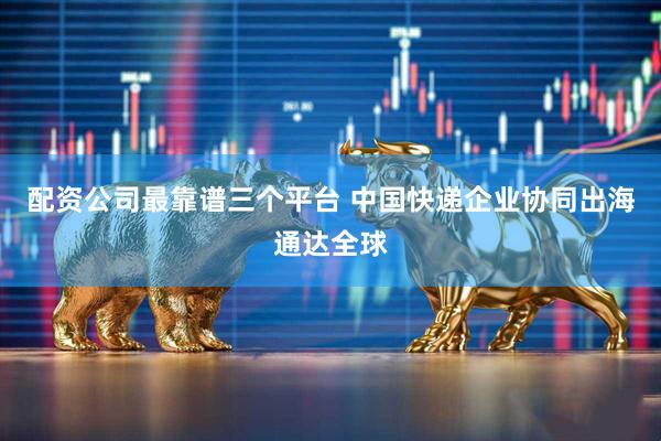 配资公司最靠谱三个平台 中国快递企业协同出海通达全球