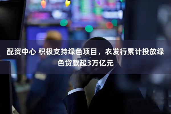配资中心 积极支持绿色项目，农发行累计投放绿色贷款超3万亿元