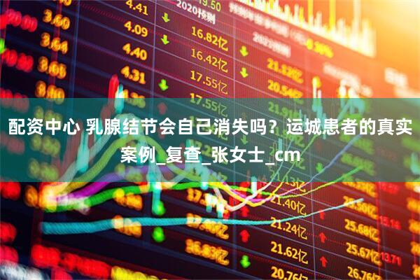 配资中心 乳腺结节会自己消失吗？运城患者的真实案例_复查_张女士_cm