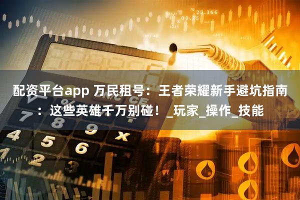 配资平台app 万民租号：王者荣耀新手避坑指南：这些英雄千万别碰！_玩家_操作_技能