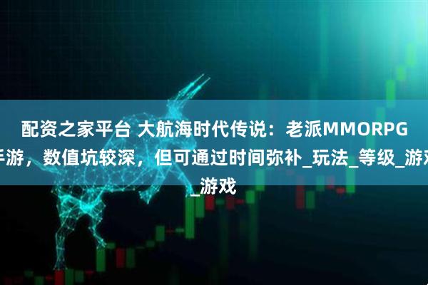 配资之家平台 大航海时代传说：老派MMORPG手游，数值坑较深，但可通过时间弥补_玩法_等级_游戏