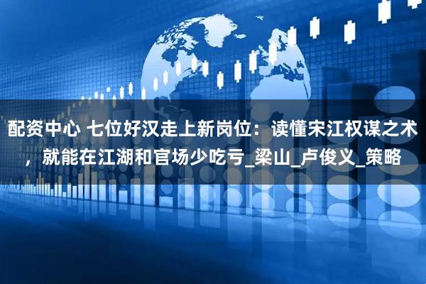 配资中心 七位好汉走上新岗位：读懂宋江权谋之术，就能在江湖和官场少吃亏_梁山_卢俊义_策略