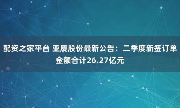 配资之家平台 亚厦股份最新公告：二季度新签订单金额合计26.27亿元