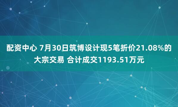 配资中心 7月30日筑博设计现5笔折价21.08%的大宗交易 合计成交1193.51万元