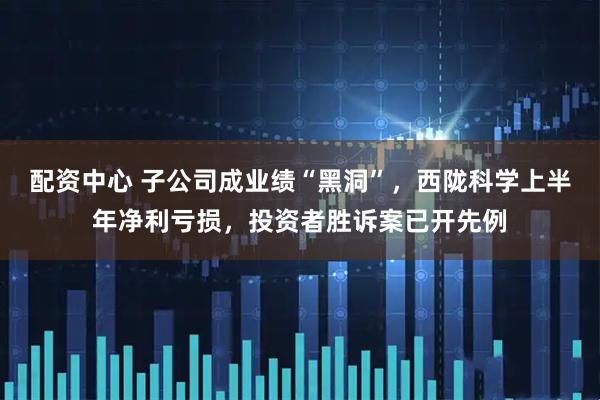 配资中心 子公司成业绩“黑洞”，西陇科学上半年净利亏损，投资者胜诉案已开先例