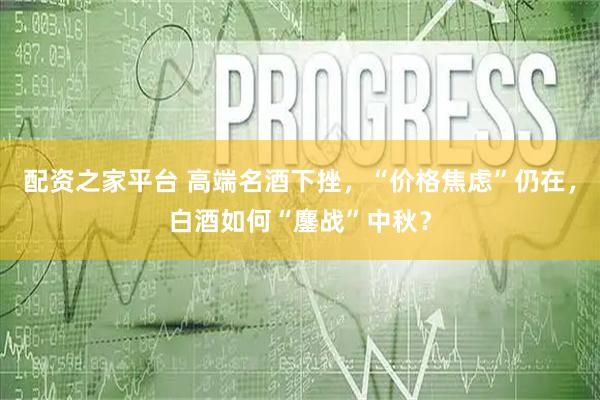 配资之家平台 高端名酒下挫，“价格焦虑”仍在，白酒如何“鏖战”中秋？