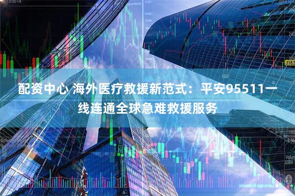 配资中心 海外医疗救援新范式：平安95511一线连通全球急难救援服务
