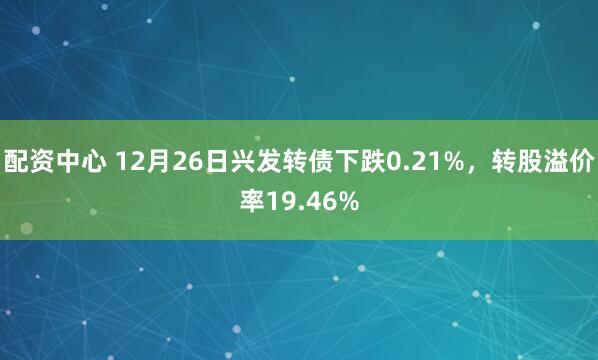 配资中心 12月26日兴发转债下跌0.21%，转股溢价率19.46%