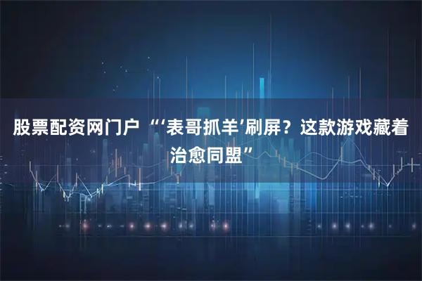 股票配资网门户 “‘表哥抓羊’刷屏？这款游戏藏着治愈同盟”