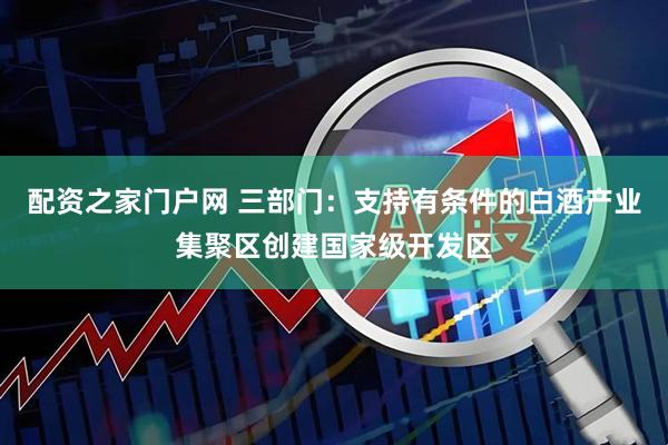 配资之家门户网 三部门：支持有条件的白酒产业集聚区创建国家级开发区