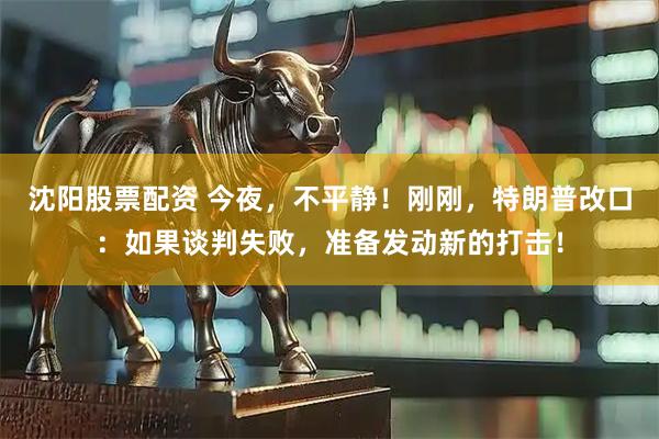 沈阳股票配资 今夜，不平静！刚刚，特朗普改口：如果谈判失败，准备发动新的打击！