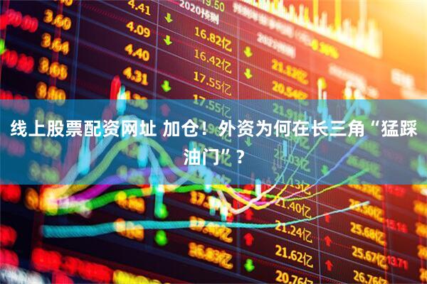线上股票配资网址 加仓！外资为何在长三角“猛踩油门”？