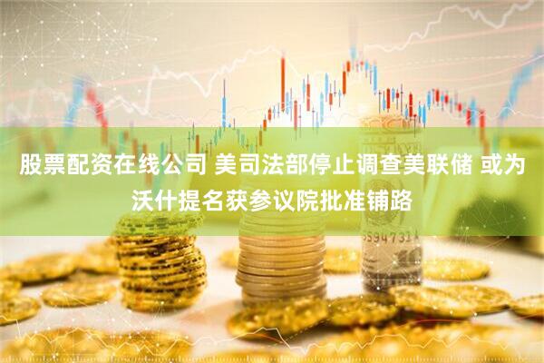股票配资在线公司 美司法部停止调查美联储 或为沃什提名获参议院批准铺路