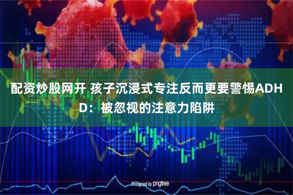配资炒股网开 孩子沉浸式专注反而更要警惕ADHD：被忽视的注意力陷阱
