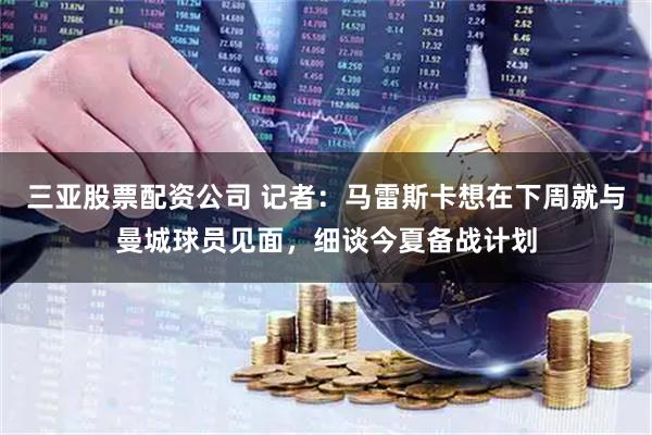 三亚股票配资公司 记者：马雷斯卡想在下周就与曼城球员见面，细谈今夏备战计划