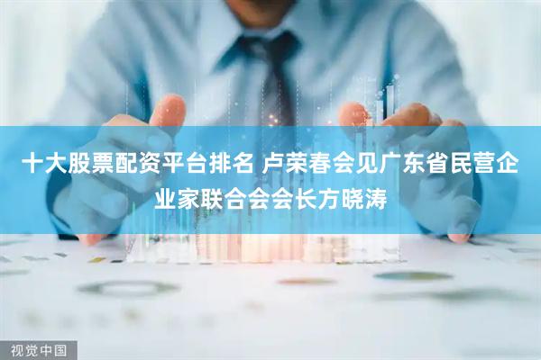 十大股票配资平台排名 卢荣春会见广东省民营企业家联合会会长方晓涛